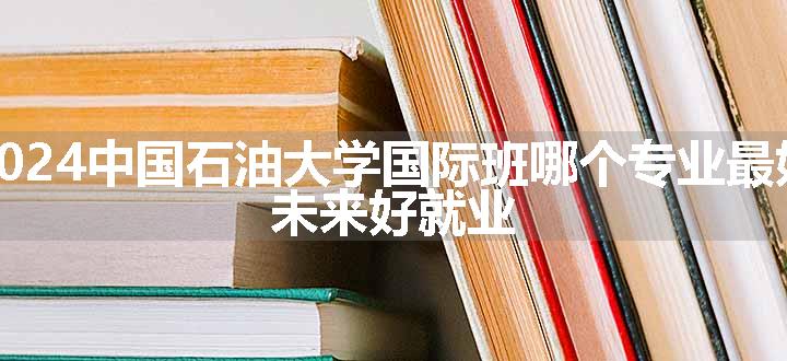 2024中国石油大学国际班哪个专业最好 未来好就业