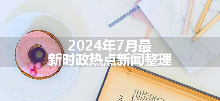 2024年7月最新时政热点新闻整理