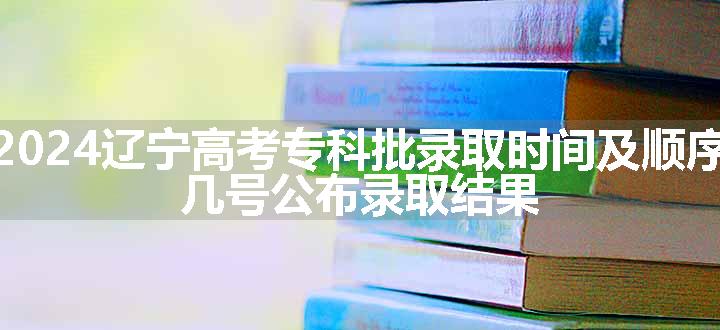 2024辽宁高考专科批录取时间及顺序 几号公布录取结果