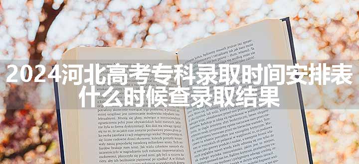 2024河北高考专科录取时间安排表 什么时候查录取结果