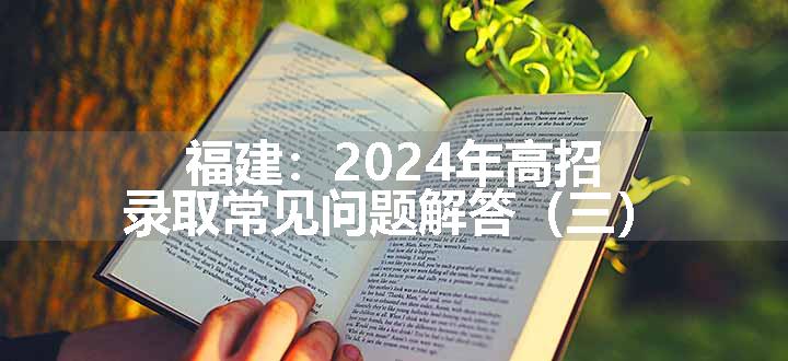 福建：2024年高招录取常见问题解答（三）