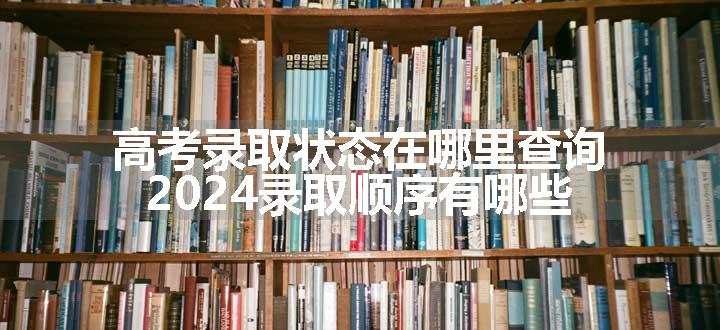 高考录取状态在哪里查询 2024录取顺序有哪些