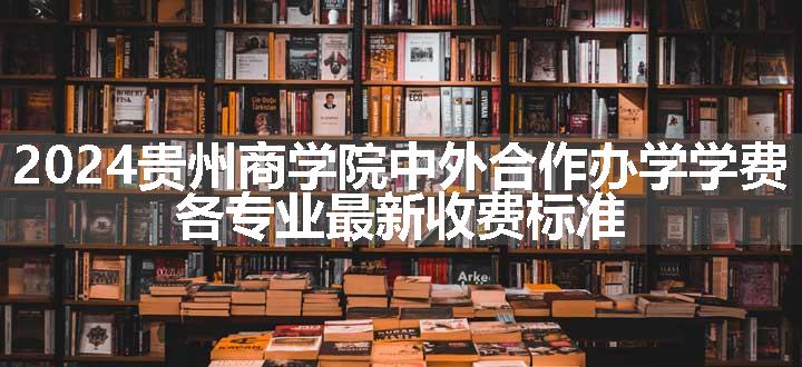 2024贵州商学院中外合作办学学费 各专业最新收费标准