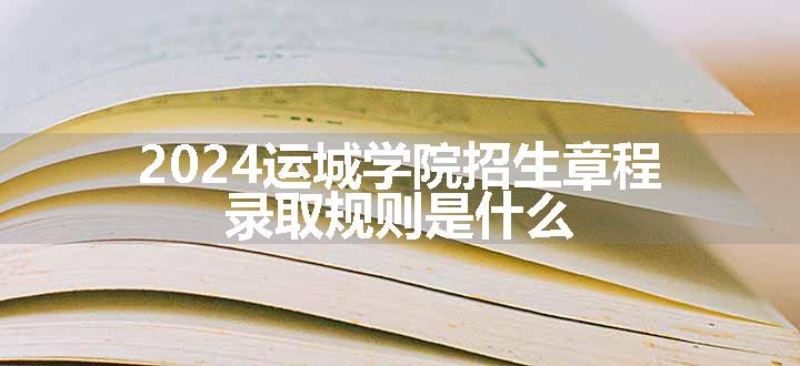 2024运城学院招生章程 录取规则是什么