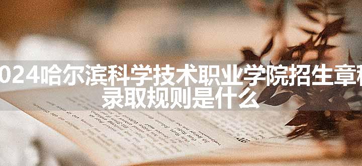 2024哈尔滨科学技术职业学院招生章程 录取规则是什么