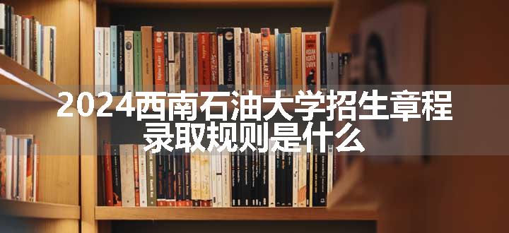 2024西南石油大学招生章程 录取规则是什么