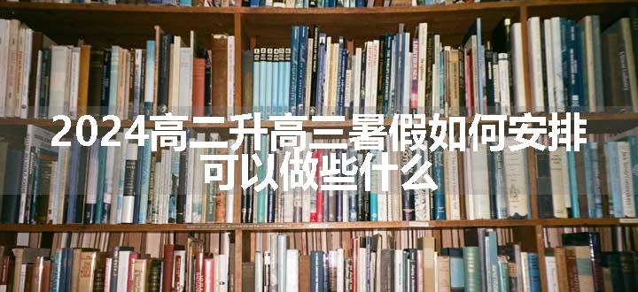 2024高二升高三暑假如何安排 可以做些什么