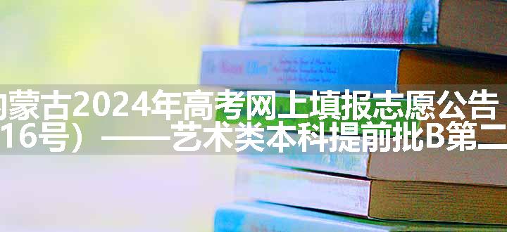 内蒙古2024年高考网上填报志愿公告（第16号）——艺术类本科提前批B第二次