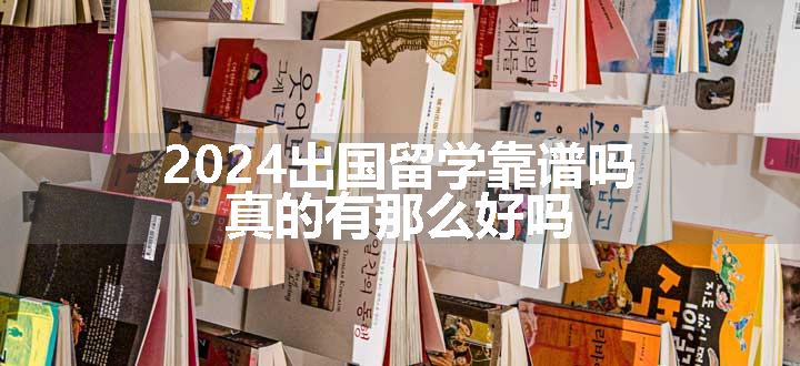 2024出国留学靠谱吗 真的有那么好吗