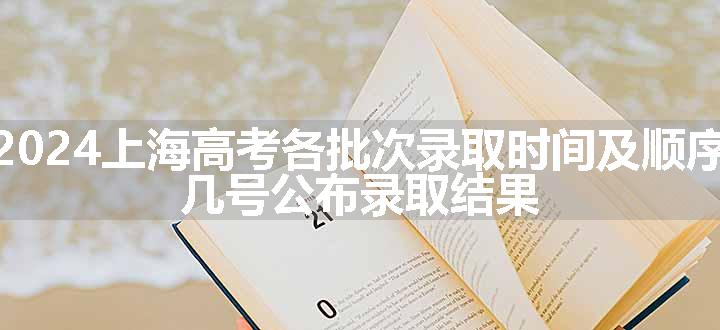 2024上海高考各批次录取时间及顺序 几号公布录取结果