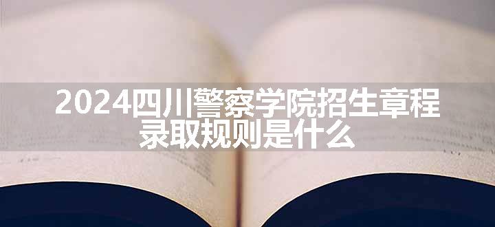 2024四川警察学院招生章程 录取规则是什么