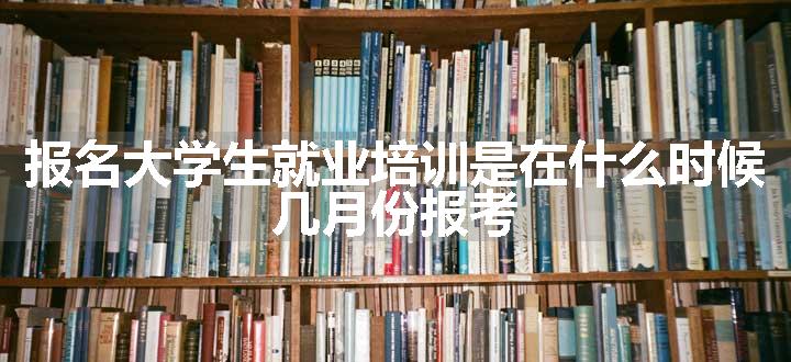 报名大学生就业培训是在什么时候 几月份报考