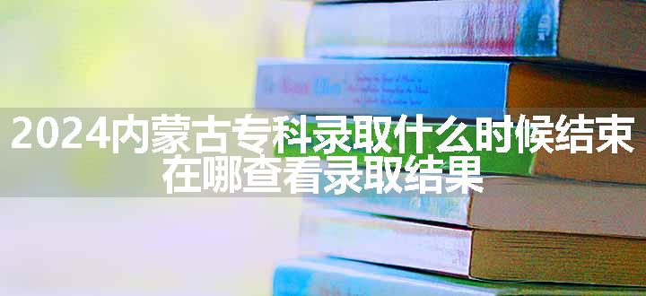 2024内蒙古专科录取什么时候结束 在哪查看录取结果