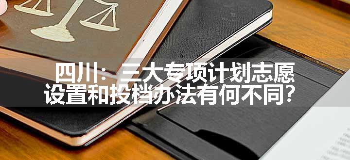 四川：三大专项计划志愿设置和投档办法有何不同？