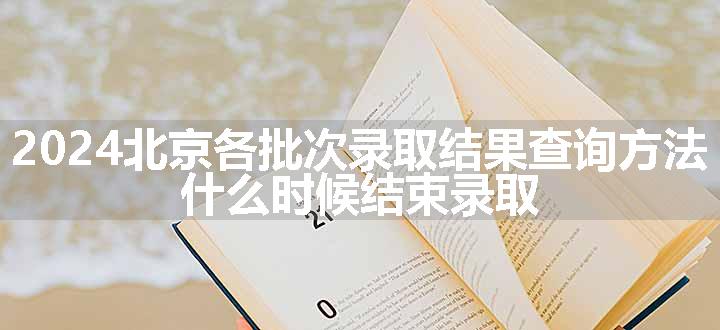 2024北京各批次录取结果查询方法 什么时候结束录取