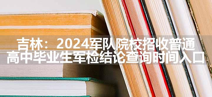 吉林：2024军队院校招收普通高中毕业生军检结论查询时间入口