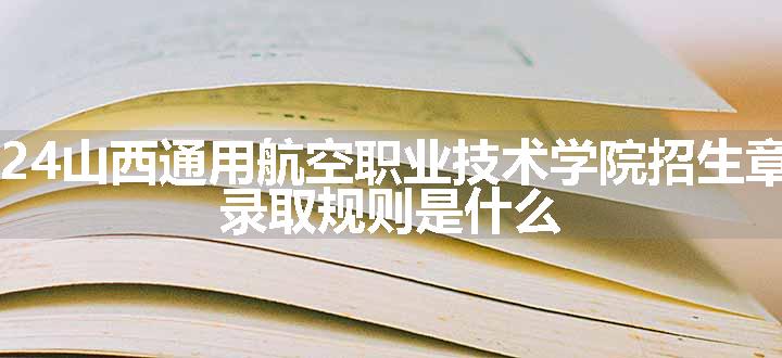 2024山西通用航空职业技术学院招生章程 录取规则是什么