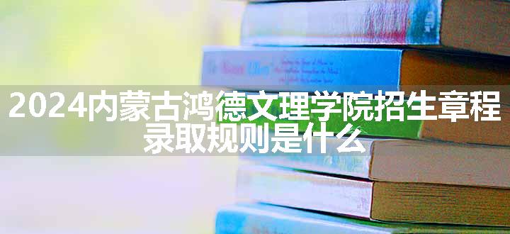 2024内蒙古鸿德文理学院招生章程 录取规则是什么