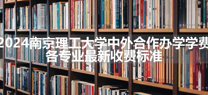 2024南京理工大学中外合作办学学费 各专业最新收费标准