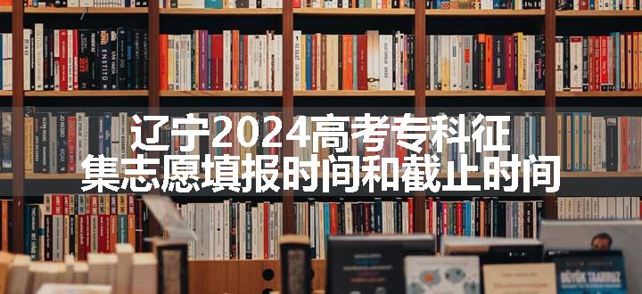 辽宁2024高考专科征集志愿填报时间和截止时间