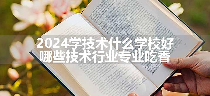 2024学技术什么学校好 哪些技术行业专业吃香