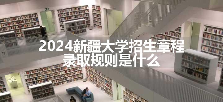 2024新疆大学招生章程 录取规则是什么