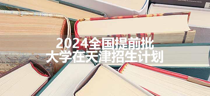 2024全国提前批大学在天津招生计划