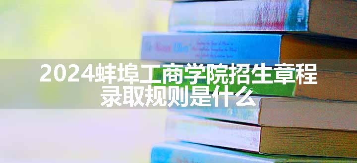 2024蚌埠工商学院招生章程 录取规则是什么