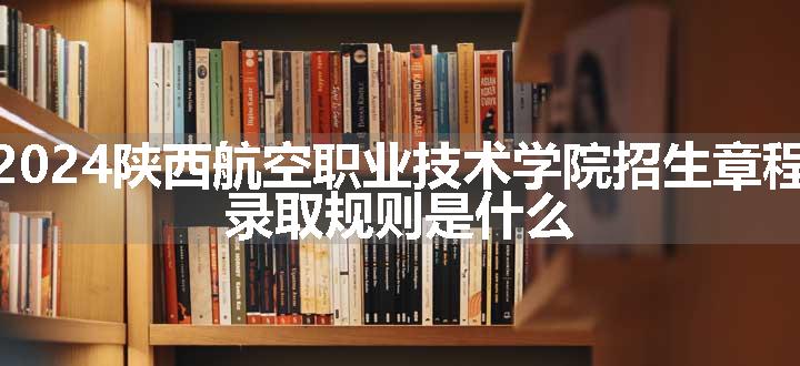 2024陕西航空职业技术学院招生章程 录取规则是什么