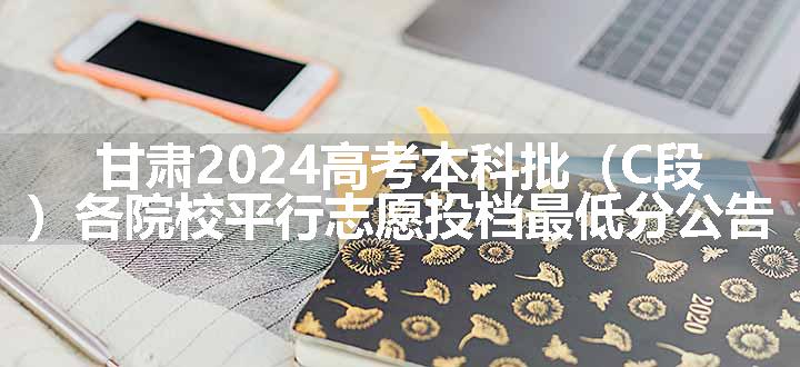 甘肃2024高考本科批（C段）各院校平行志愿投档最低分公告