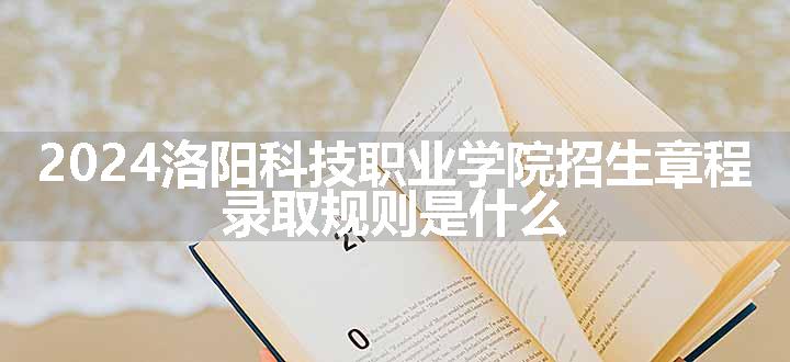 2024洛阳科技职业学院招生章程 录取规则是什么