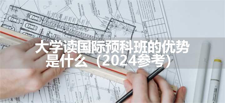 大学读国际预科班的优势是什么（2024参考）