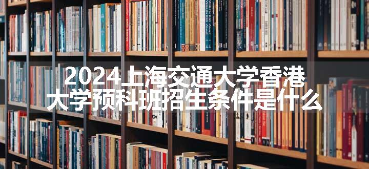 2024上海交通大学香港大学预科班招生条件是什么