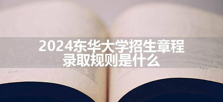 2024东华大学招生章程 录取规则是什么