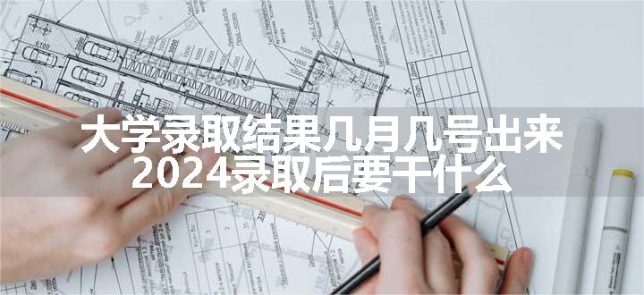 大学录取结果几月几号出来 2024录取后要干什么