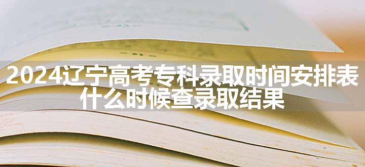 2024辽宁高考专科录取时间安排表 什么时候查录取结果