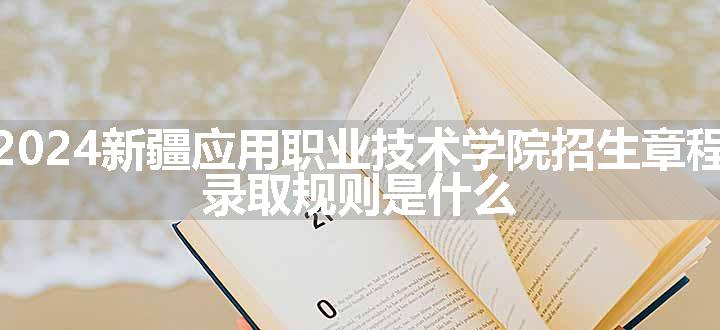 2024新疆应用职业技术学院招生章程 录取规则是什么