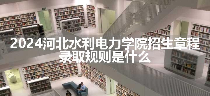 2024河北水利电力学院招生章程 录取规则是什么