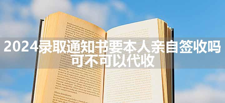 2024录取通知书要本人亲自签收吗 可不可以代收