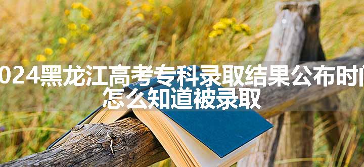 2024黑龙江高考专科录取结果公布时间 怎么知道被录取