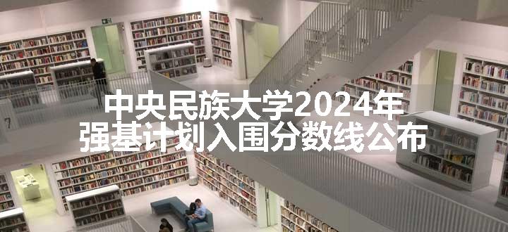 中央民族大学2024年强基计划入围分数线公布