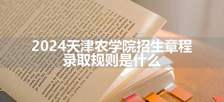 2024天津农学院招生章程 录取规则是什么