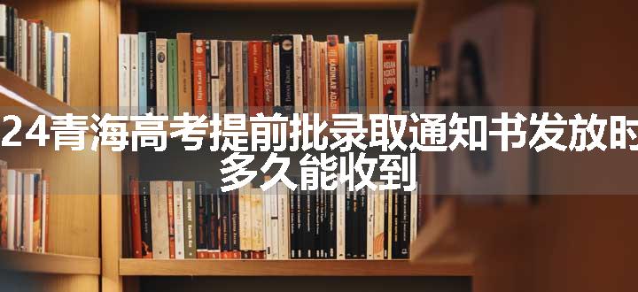 2024青海高考提前批录取通知书发放时间 多久能收到