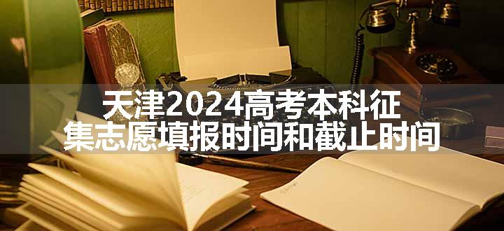 天津2024高考本科征集志愿填报时间和截止时间