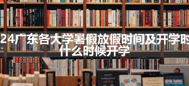 2024广东各大学暑假放假时间及开学时间 什么时候开学