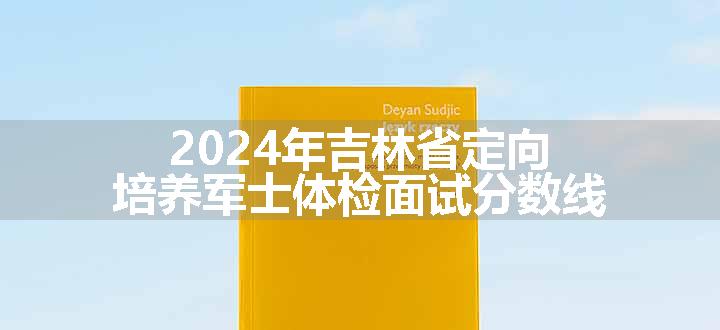 2024年吉林省定向培养军士体检面试分数线