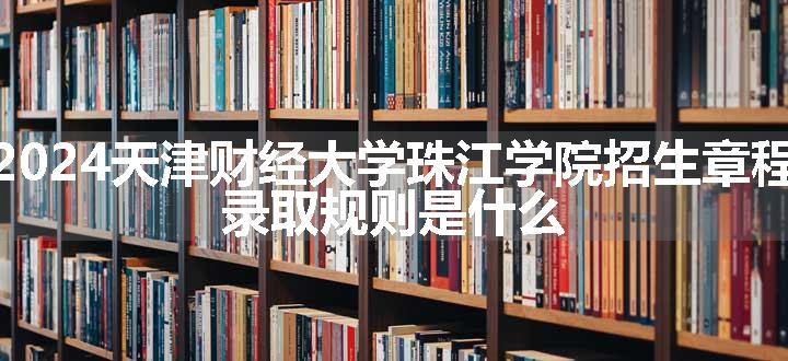 2024天津财经大学珠江学院招生章程 录取规则是什么