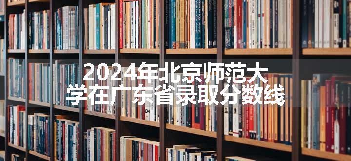 2024年北京师范大学在广东省录取分数线