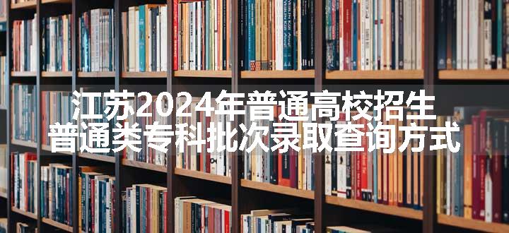 江苏2024年普通高校招生普通类专科批次录取查询方式