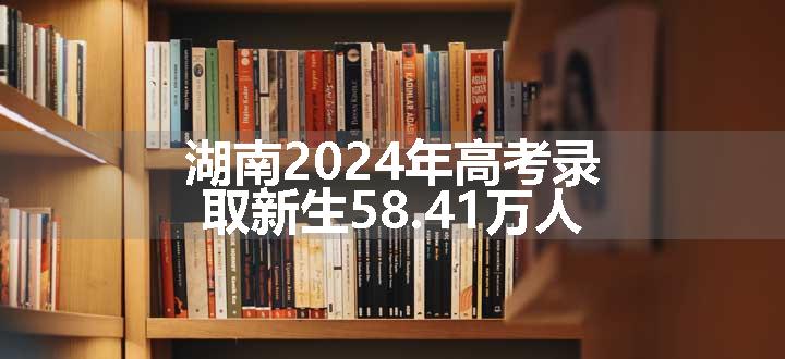 湖南2024年高考录取新生58.41万人